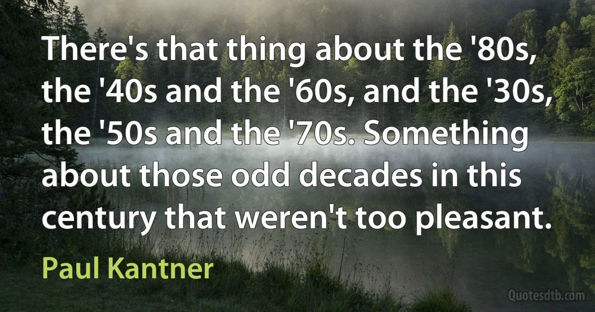 There's that thing about the '80s, the '40s and the '60s, and the '30s, the '50s and the '70s. Something about those odd decades in this century that weren't too pleasant. (Paul Kantner)