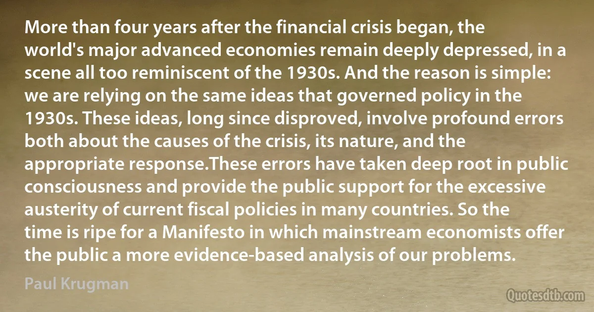 More than four years after the financial crisis began, the world's major advanced economies remain deeply depressed, in a scene all too reminiscent of the 1930s. And the reason is simple: we are relying on the same ideas that governed policy in the 1930s. These ideas, long since disproved, involve profound errors both about the causes of the crisis, its nature, and the appropriate response.These errors have taken deep root in public consciousness and provide the public support for the excessive austerity of current fiscal policies in many countries. So the time is ripe for a Manifesto in which mainstream economists offer the public a more evidence-based analysis of our problems. (Paul Krugman)