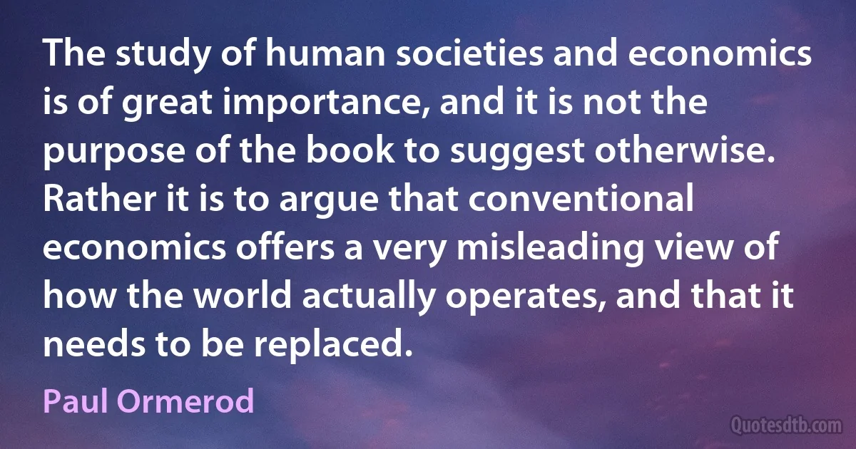 The study of human societies and economics is of great importance, and it is not the purpose of the book to suggest otherwise. Rather it is to argue that conventional economics offers a very misleading view of how the world actually operates, and that it needs to be replaced. (Paul Ormerod)