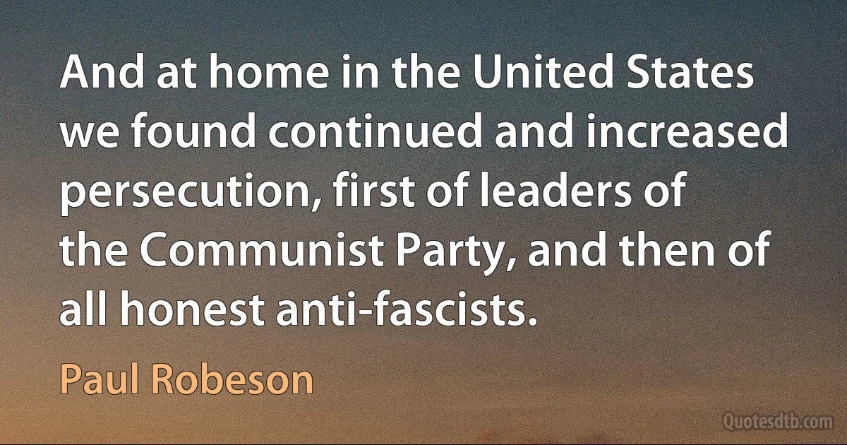 And at home in the United States we found continued and increased persecution, first of leaders of the Communist Party, and then of all honest anti-fascists. (Paul Robeson)