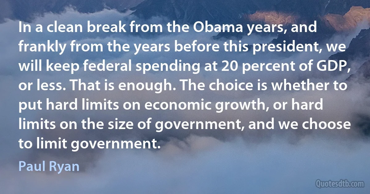 In a clean break from the Obama years, and frankly from the years before this president, we will keep federal spending at 20 percent of GDP, or less. That is enough. The choice is whether to put hard limits on economic growth, or hard limits on the size of government, and we choose to limit government. (Paul Ryan)