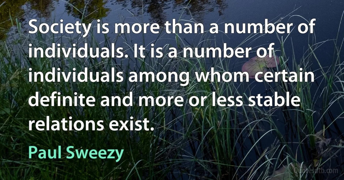 Society is more than a number of individuals. It is a number of individuals among whom certain definite and more or less stable relations exist. (Paul Sweezy)