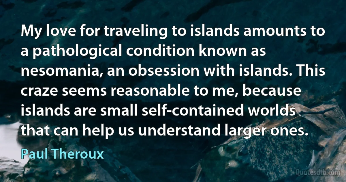 My love for traveling to islands amounts to a pathological condition known as nesomania, an obsession with islands. This craze seems reasonable to me, because islands are small self-contained worlds that can help us understand larger ones. (Paul Theroux)