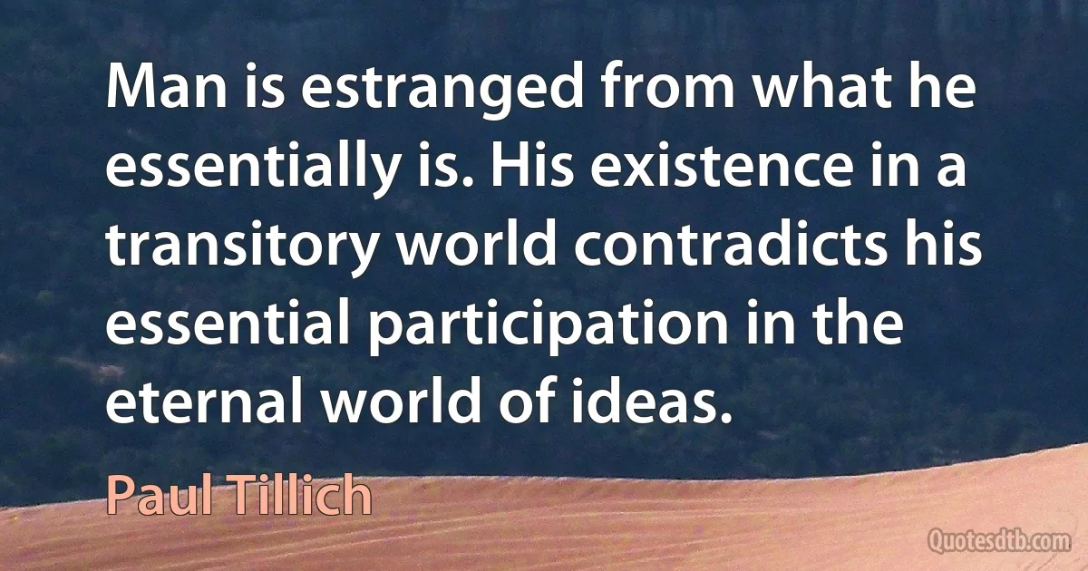 Man is estranged from what he essentially is. His existence in a transitory world contradicts his essential participation in the eternal world of ideas. (Paul Tillich)