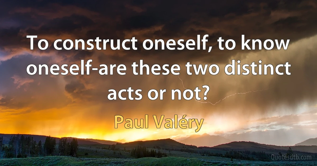 To construct oneself, to know oneself-are these two distinct acts or not? (Paul Valéry)