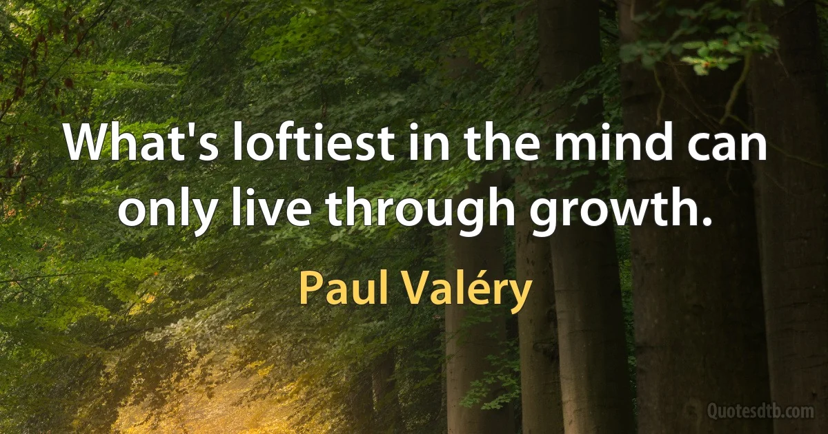 What's loftiest in the mind can only live through growth. (Paul Valéry)