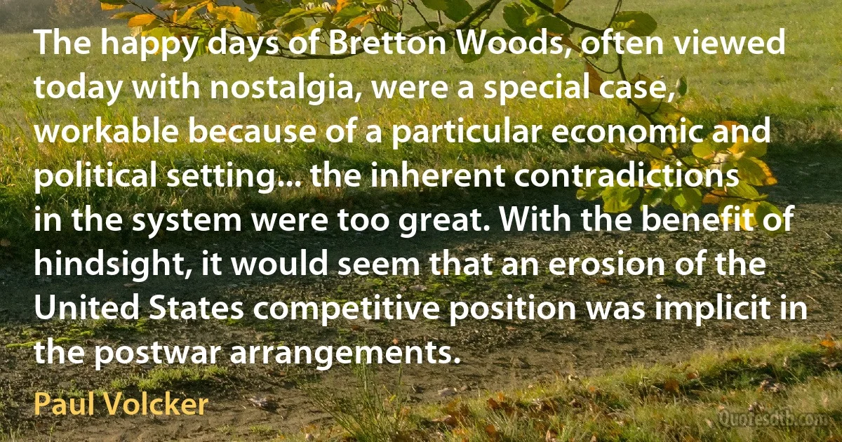 The happy days of Bretton Woods, often viewed today with nostalgia, were a special case, workable because of a particular economic and political setting... the inherent contradictions in the system were too great. With the benefit of hindsight, it would seem that an erosion of the United States competitive position was implicit in the postwar arrangements. (Paul Volcker)