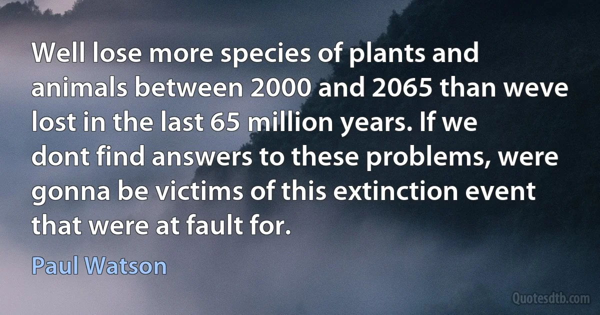 Well lose more species of plants and animals between 2000 and 2065 than weve lost in the last 65 million years. If we dont find answers to these problems, were gonna be victims of this extinction event that were at fault for. (Paul Watson)