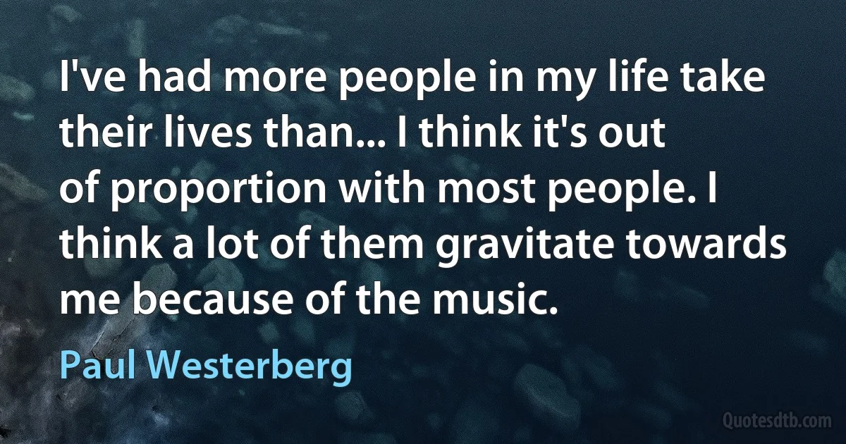 I've had more people in my life take their lives than... I think it's out of proportion with most people. I think a lot of them gravitate towards me because of the music. (Paul Westerberg)