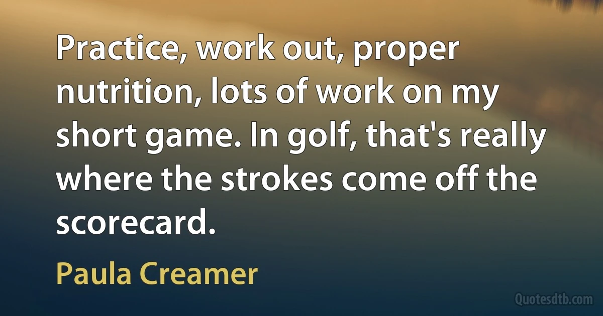 Practice, work out, proper nutrition, lots of work on my short game. In golf, that's really where the strokes come off the scorecard. (Paula Creamer)