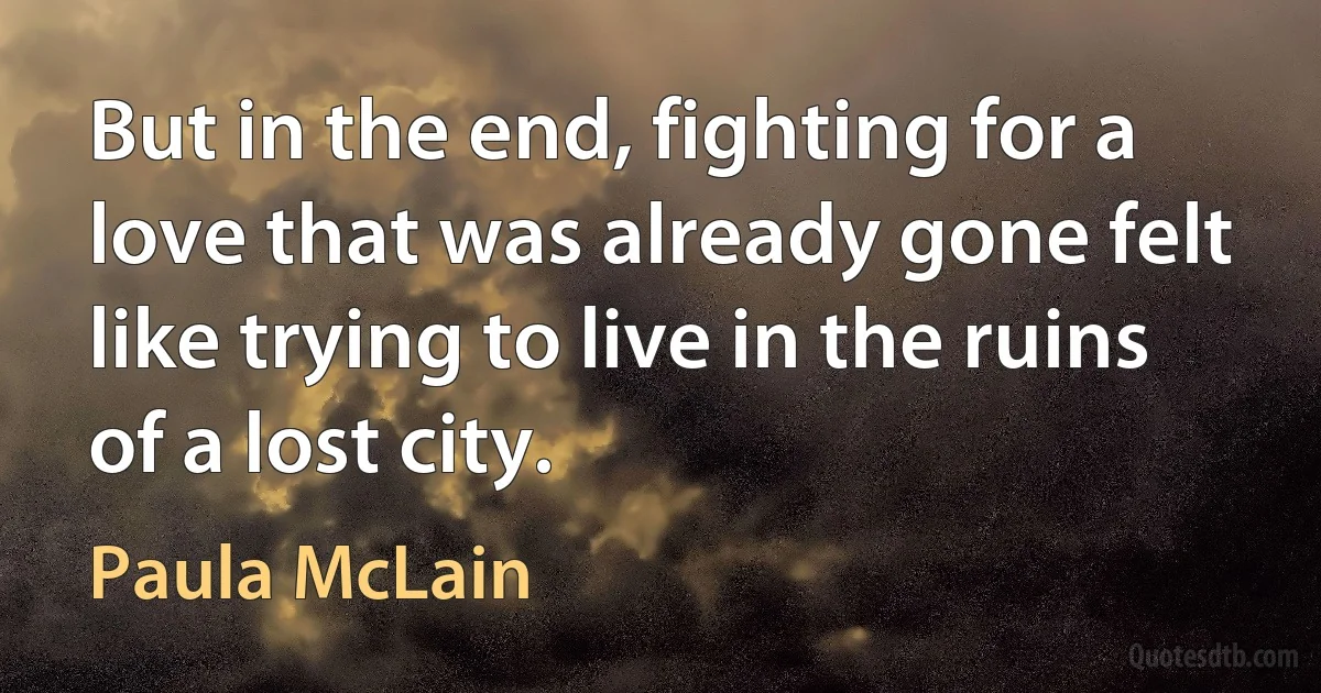 But in the end, fighting for a love that was already gone felt like trying to live in the ruins of a lost city. (Paula McLain)