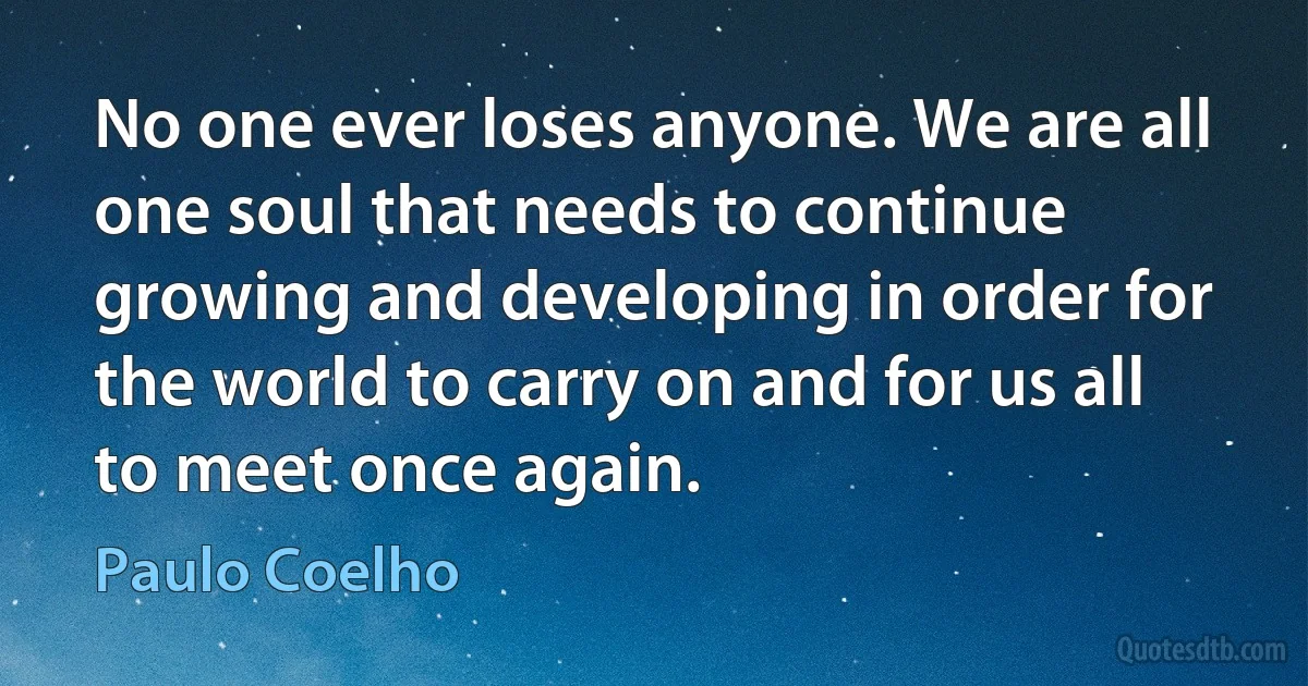 No one ever loses anyone. We are all one soul that needs to continue growing and developing in order for the world to carry on and for us all to meet once again. (Paulo Coelho)