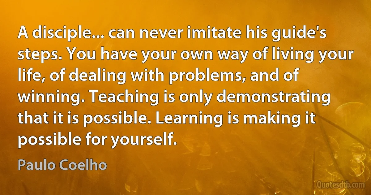 A disciple... can never imitate his guide's steps. You have your own way of living your life, of dealing with problems, and of winning. Teaching is only demonstrating that it is possible. Learning is making it possible for yourself. (Paulo Coelho)