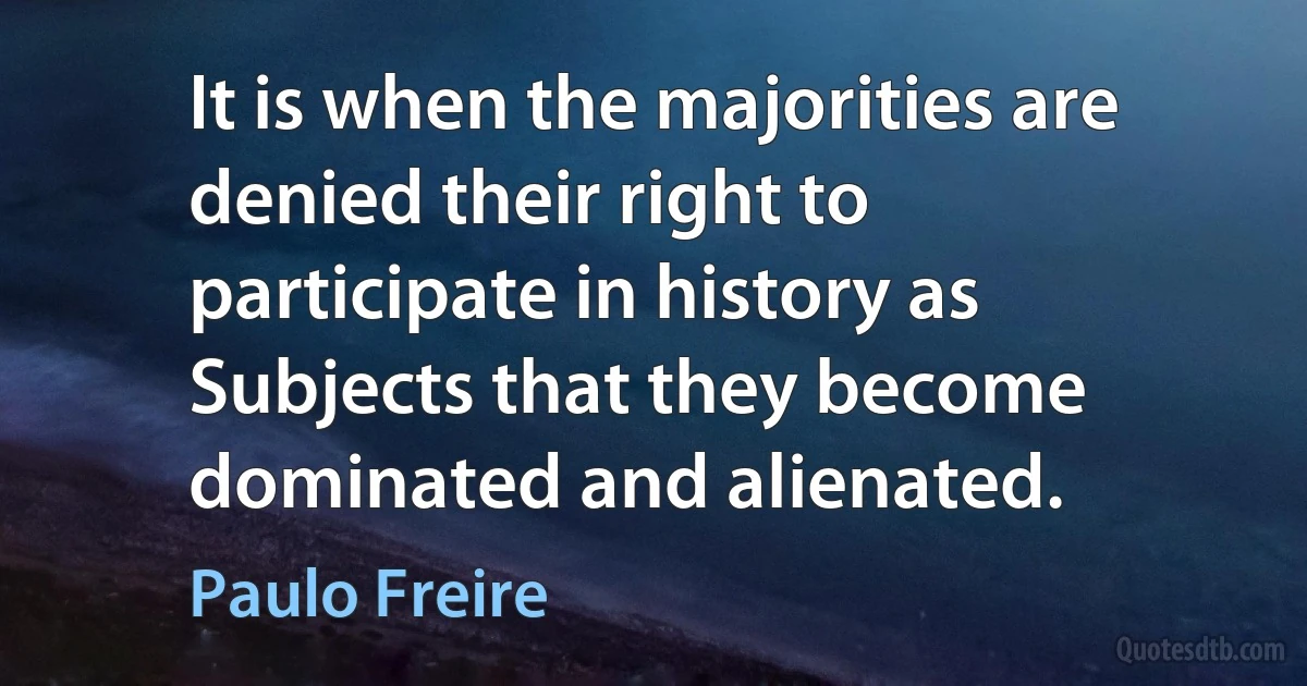 It is when the majorities are denied their right to participate in history as Subjects that they become dominated and alienated. (Paulo Freire)