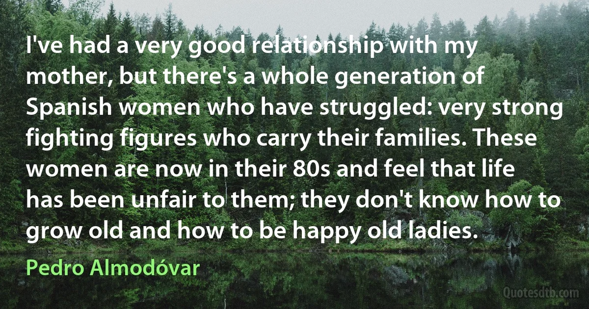 I've had a very good relationship with my mother, but there's a whole generation of Spanish women who have struggled: very strong fighting figures who carry their families. These women are now in their 80s and feel that life has been unfair to them; they don't know how to grow old and how to be happy old ladies. (Pedro Almodóvar)