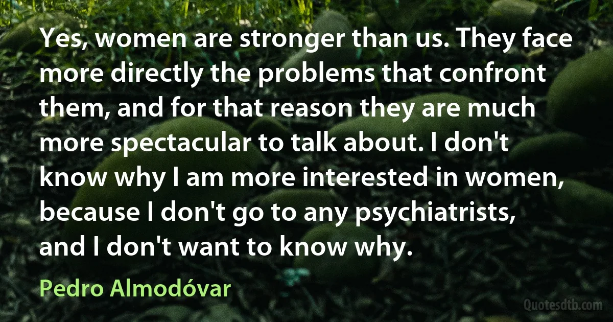 Yes, women are stronger than us. They face more directly the problems that confront them, and for that reason they are much more spectacular to talk about. I don't know why I am more interested in women, because I don't go to any psychiatrists, and I don't want to know why. (Pedro Almodóvar)