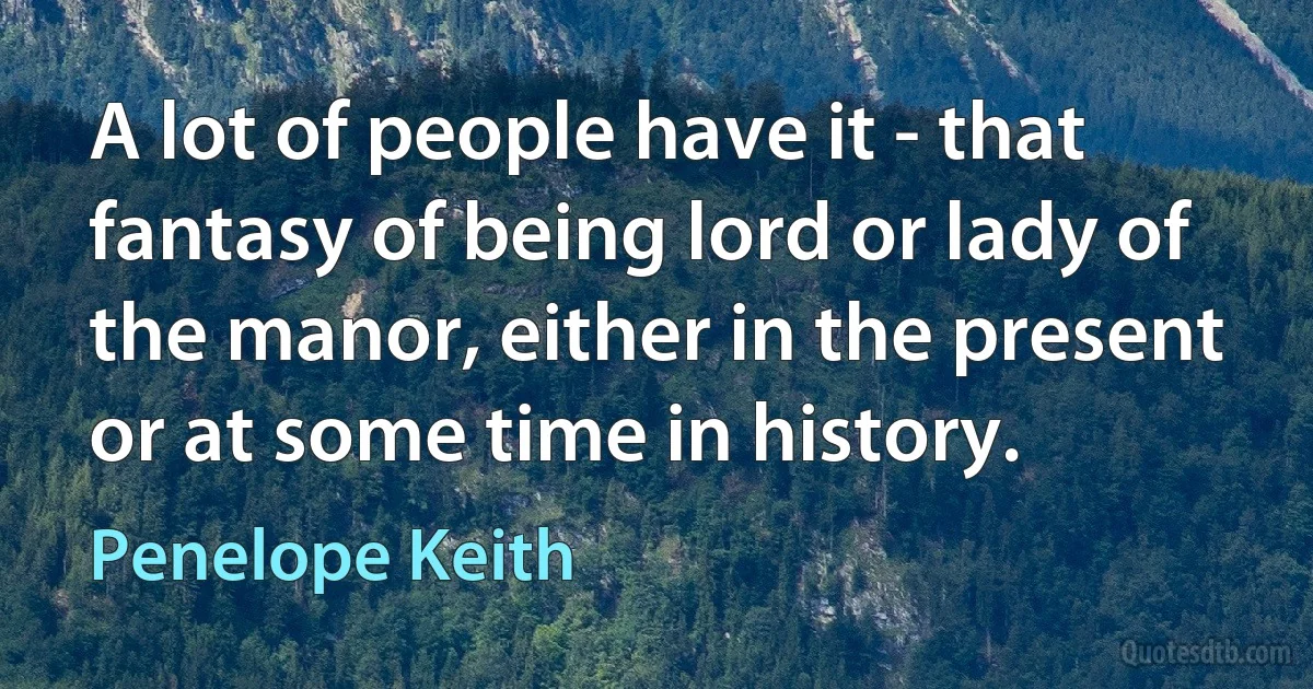 A lot of people have it - that fantasy of being lord or lady of the manor, either in the present or at some time in history. (Penelope Keith)