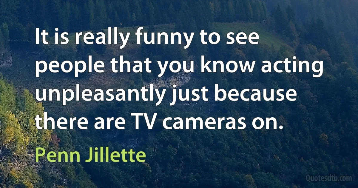 It is really funny to see people that you know acting unpleasantly just because there are TV cameras on. (Penn Jillette)