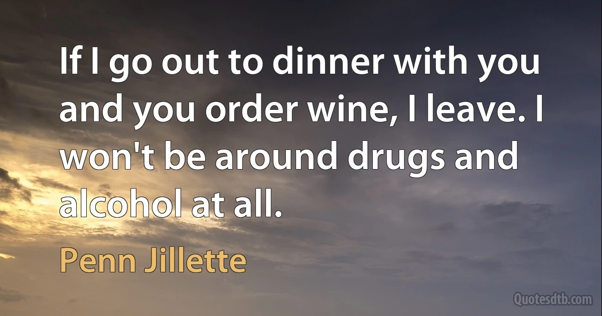 If I go out to dinner with you and you order wine, I leave. I won't be around drugs and alcohol at all. (Penn Jillette)