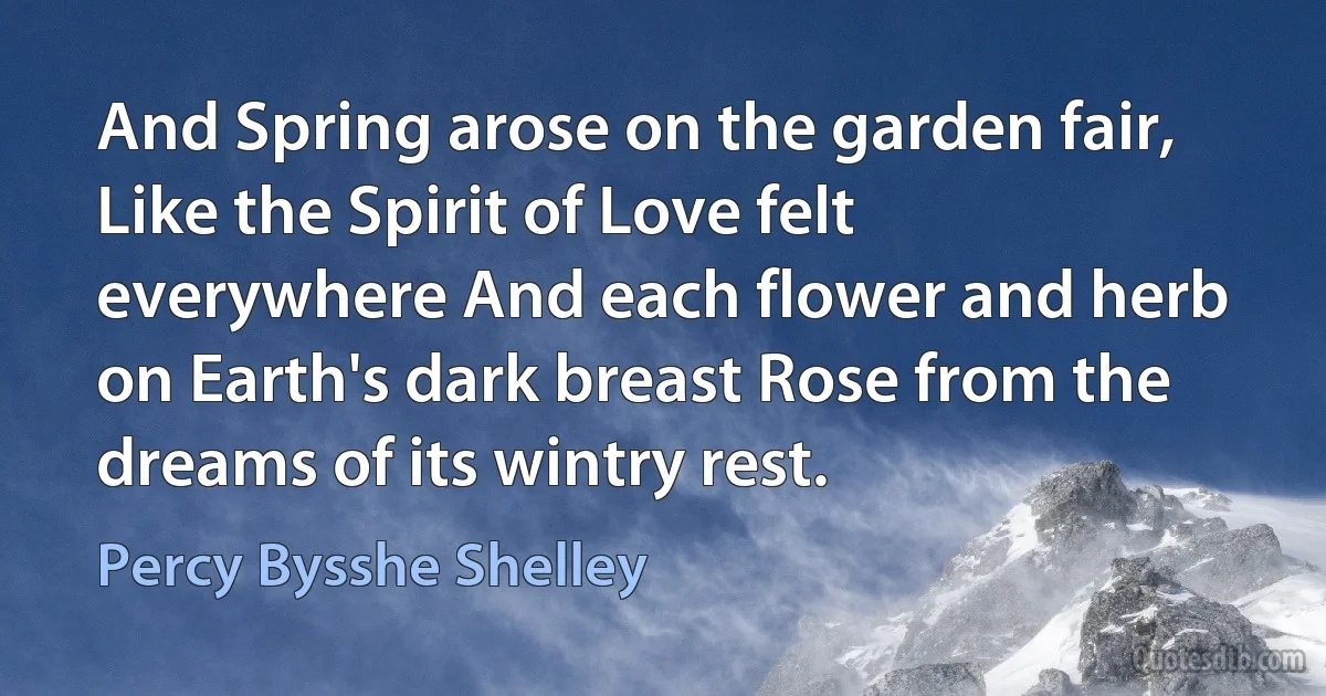 And Spring arose on the garden fair, Like the Spirit of Love felt everywhere And each flower and herb on Earth's dark breast Rose from the dreams of its wintry rest. (Percy Bysshe Shelley)