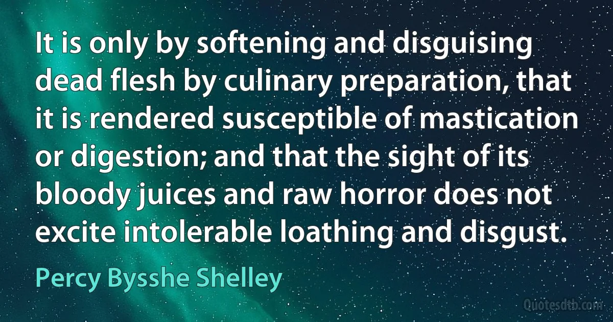 It is only by softening and disguising dead flesh by culinary preparation, that it is rendered susceptible of mastication or digestion; and that the sight of its bloody juices and raw horror does not excite intolerable loathing and disgust. (Percy Bysshe Shelley)