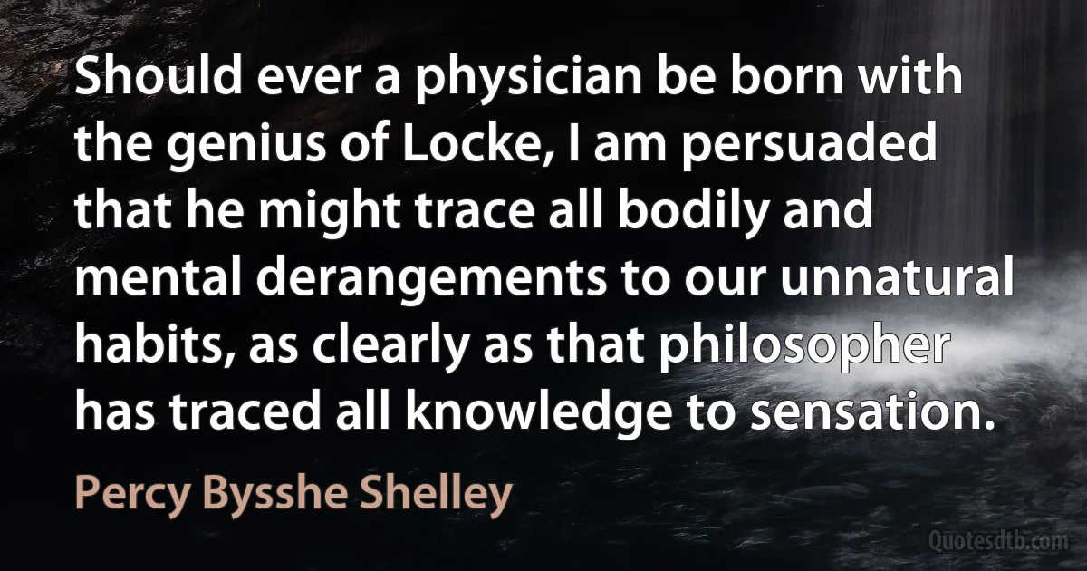 Should ever a physician be born with the genius of Locke, I am persuaded that he might trace all bodily and mental derangements to our unnatural habits, as clearly as that philosopher has traced all knowledge to sensation. (Percy Bysshe Shelley)