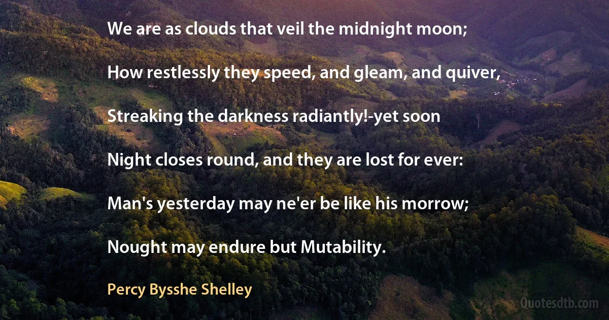 We are as clouds that veil the midnight moon;

How restlessly they speed, and gleam, and quiver,

Streaking the darkness radiantly!-yet soon

Night closes round, and they are lost for ever:

Man's yesterday may ne'er be like his morrow;

Nought may endure but Mutability. (Percy Bysshe Shelley)