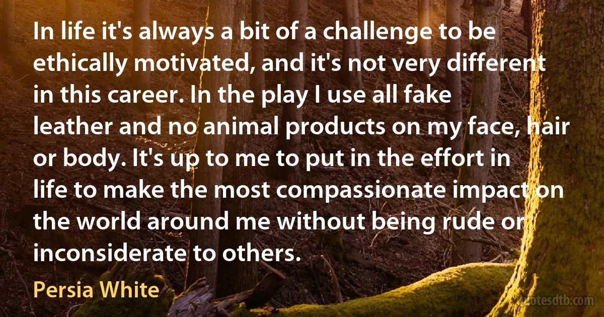 In life it's always a bit of a challenge to be ethically motivated, and it's not very different in this career. In the play I use all fake leather and no animal products on my face, hair or body. It's up to me to put in the effort in life to make the most compassionate impact on the world around me without being rude or inconsiderate to others. (Persia White)