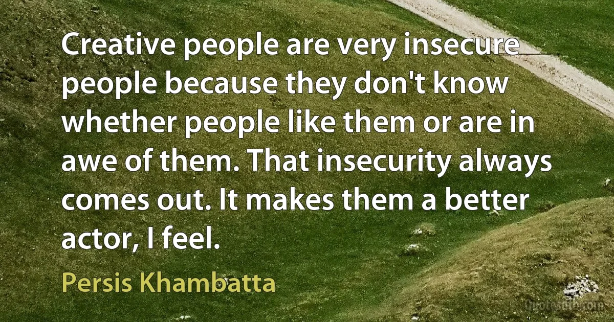 Creative people are very insecure people because they don't know whether people like them or are in awe of them. That insecurity always comes out. It makes them a better actor, I feel. (Persis Khambatta)