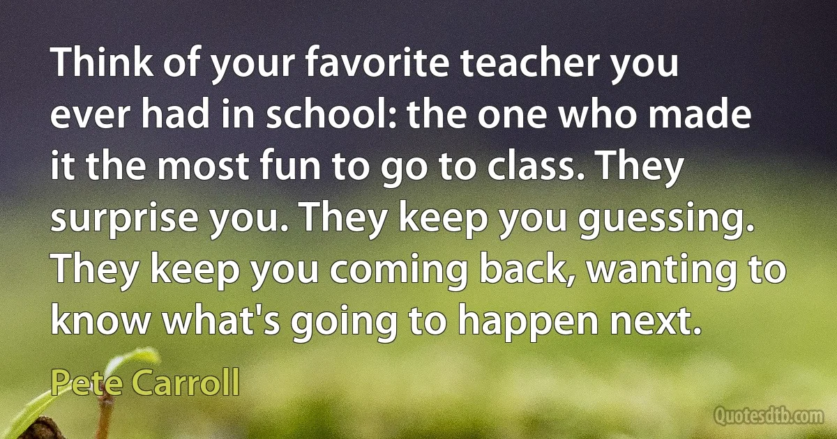 Think of your favorite teacher you ever had in school: the one who made it the most fun to go to class. They surprise you. They keep you guessing. They keep you coming back, wanting to know what's going to happen next. (Pete Carroll)