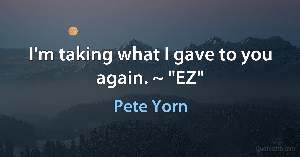 I'm taking what I gave to you again. ~ "EZ" (Pete Yorn)