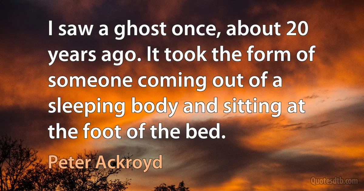 I saw a ghost once, about 20 years ago. It took the form of someone coming out of a sleeping body and sitting at the foot of the bed. (Peter Ackroyd)