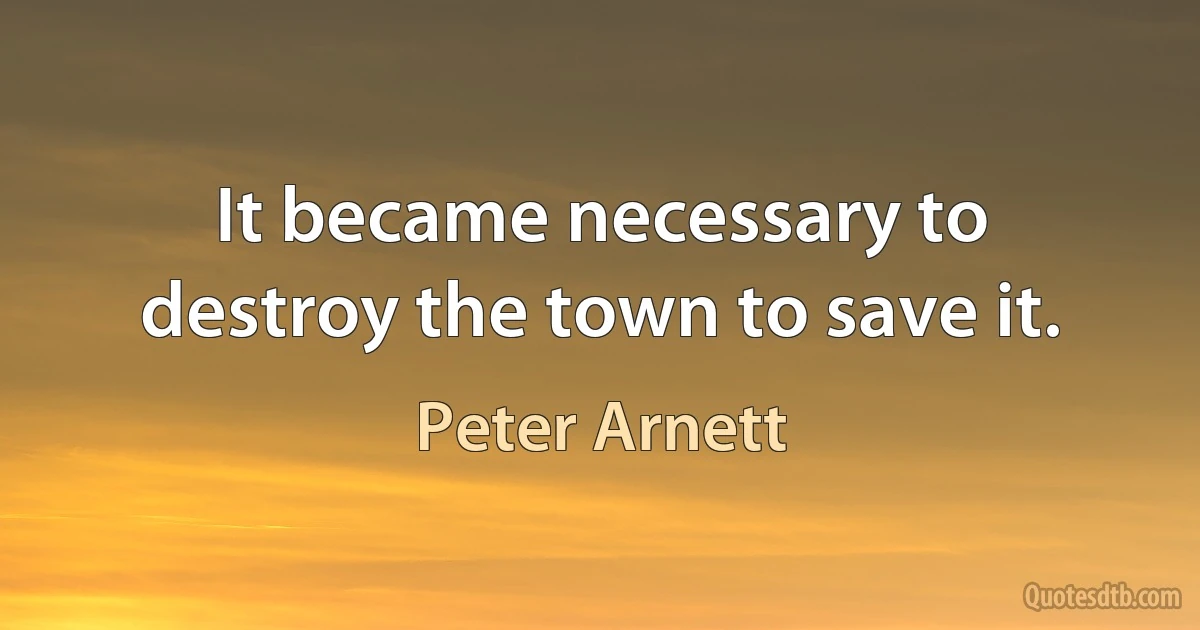 It became necessary to destroy the town to save it. (Peter Arnett)