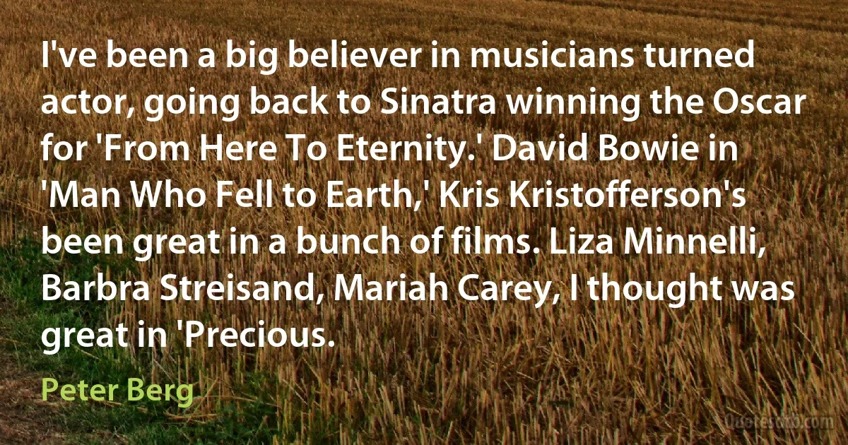 I've been a big believer in musicians turned actor, going back to Sinatra winning the Oscar for 'From Here To Eternity.' David Bowie in 'Man Who Fell to Earth,' Kris Kristofferson's been great in a bunch of films. Liza Minnelli, Barbra Streisand, Mariah Carey, I thought was great in 'Precious. (Peter Berg)