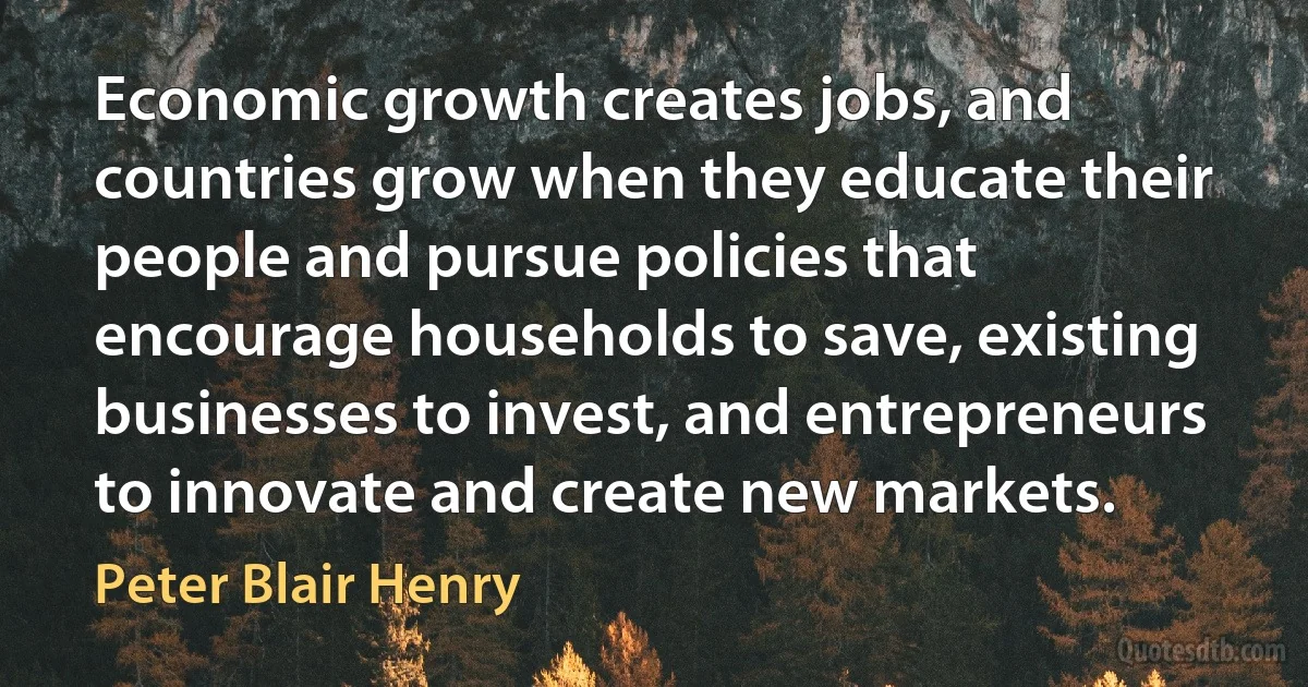 Economic growth creates jobs, and countries grow when they educate their people and pursue policies that encourage households to save, existing businesses to invest, and entrepreneurs to innovate and create new markets. (Peter Blair Henry)