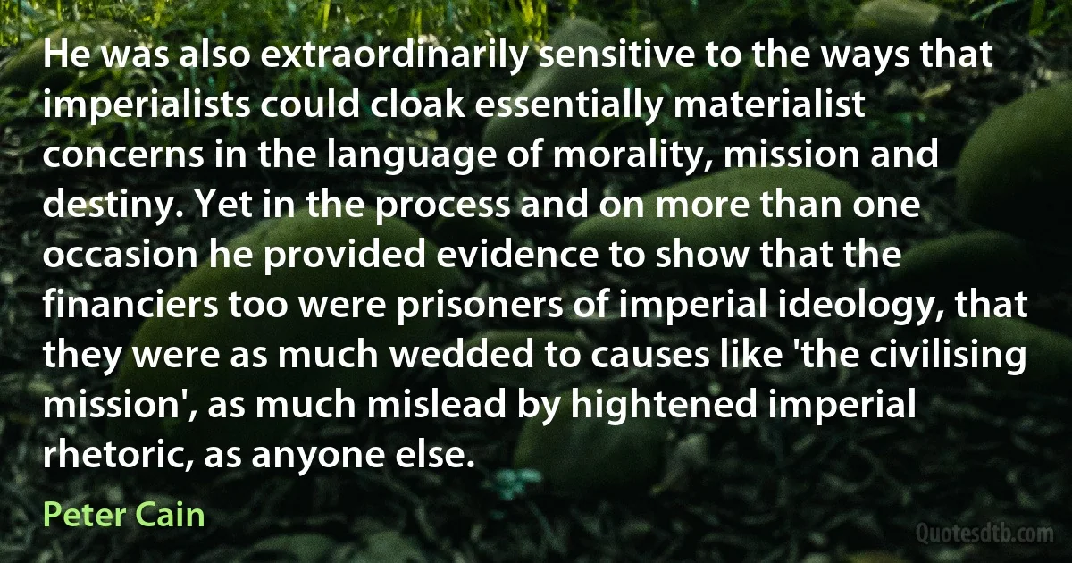 He was also extraordinarily sensitive to the ways that imperialists could cloak essentially materialist concerns in the language of morality, mission and destiny. Yet in the process and on more than one occasion he provided evidence to show that the financiers too were prisoners of imperial ideology, that they were as much wedded to causes like 'the civilising mission', as much mislead by hightened imperial rhetoric, as anyone else. (Peter Cain)