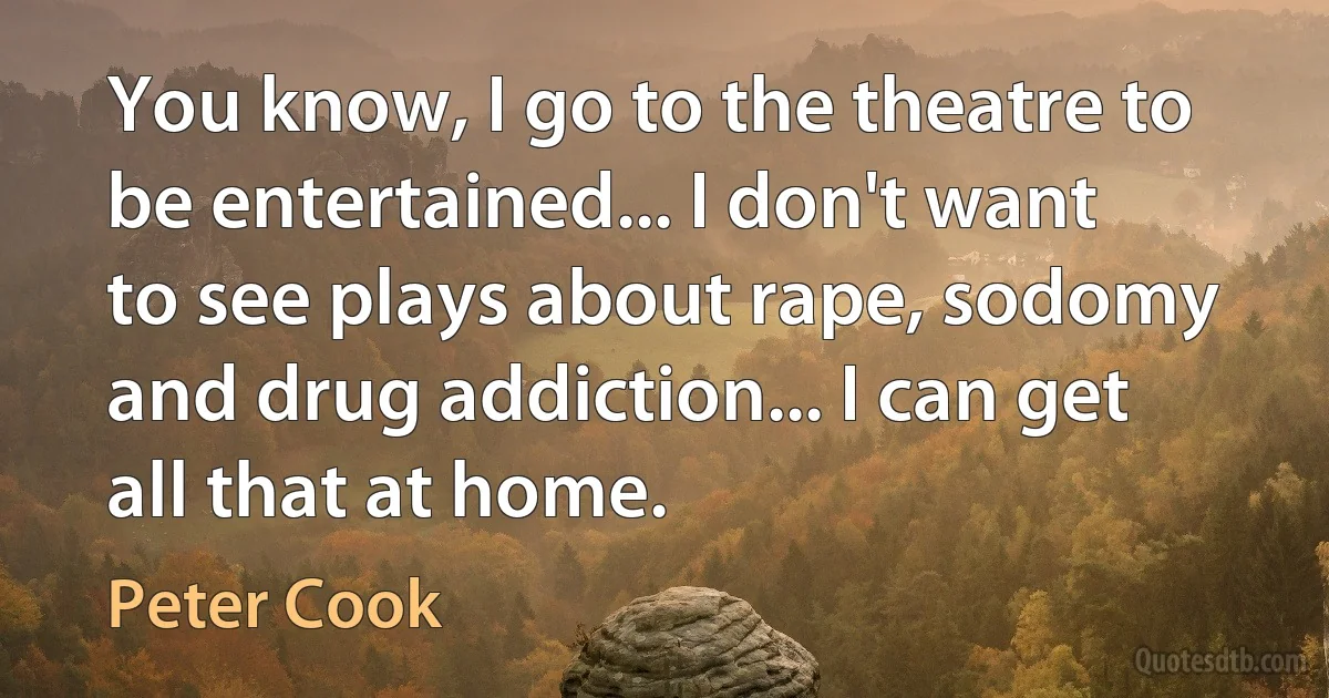 You know, I go to the theatre to be entertained... I don't want to see plays about rape, sodomy and drug addiction... I can get all that at home. (Peter Cook)