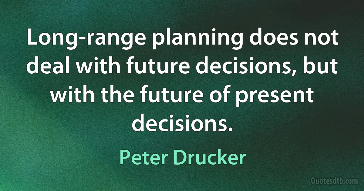 Long-range planning does not deal with future decisions, but with the future of present decisions. (Peter Drucker)