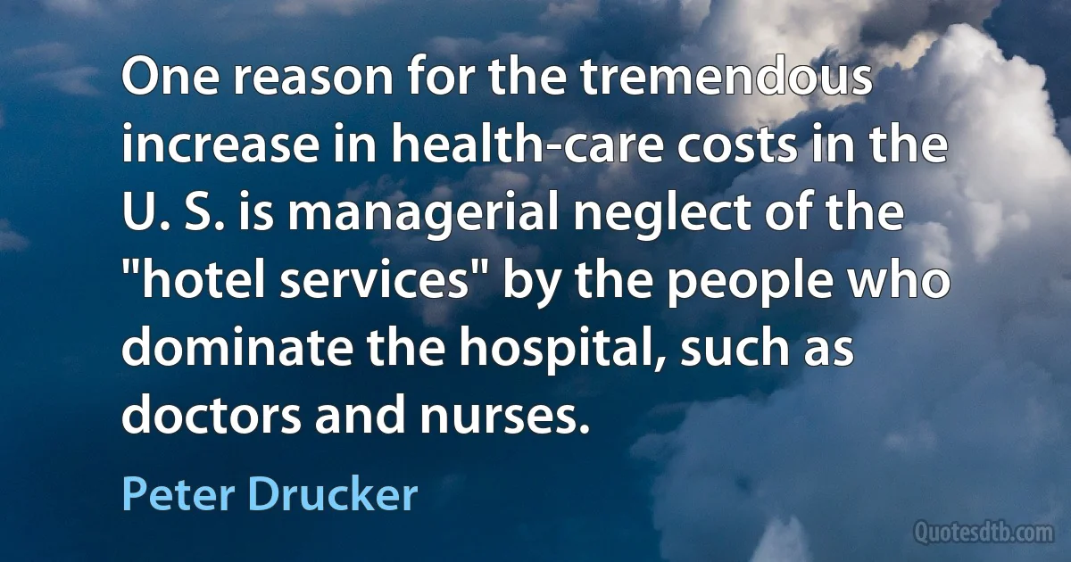 One reason for the tremendous increase in health-care costs in the U. S. is managerial neglect of the "hotel services" by the people who dominate the hospital, such as doctors and nurses. (Peter Drucker)