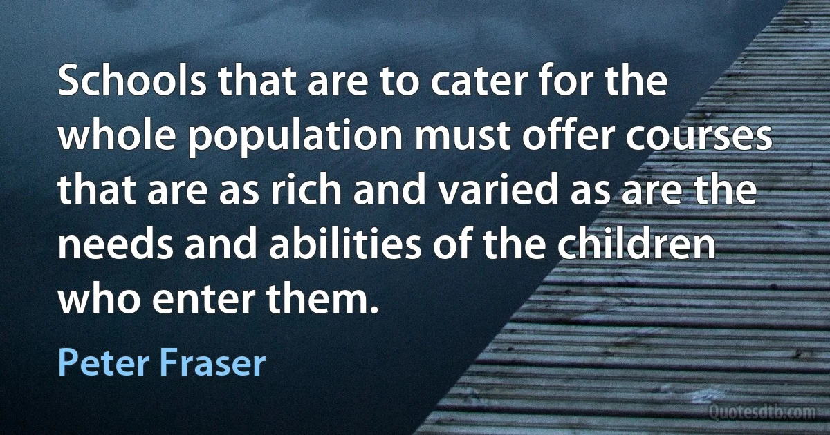 Schools that are to cater for the whole population must offer courses that are as rich and varied as are the needs and abilities of the children who enter them. (Peter Fraser)