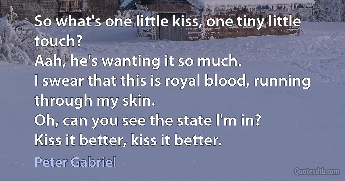 So what's one little kiss, one tiny little touch?
Aah, he's wanting it so much.
I swear that this is royal blood, running through my skin.
Oh, can you see the state I'm in?
Kiss it better, kiss it better. (Peter Gabriel)