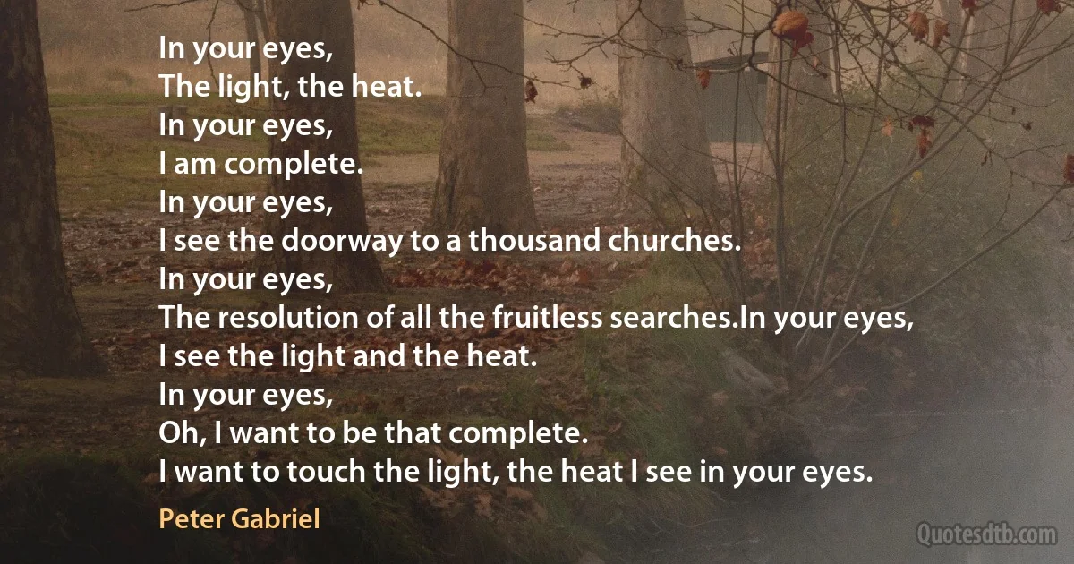 In your eyes,
The light, the heat.
In your eyes,
I am complete.
In your eyes,
I see the doorway to a thousand churches.
In your eyes,
The resolution of all the fruitless searches.In your eyes,
I see the light and the heat.
In your eyes,
Oh, I want to be that complete.
I want to touch the light, the heat I see in your eyes. (Peter Gabriel)