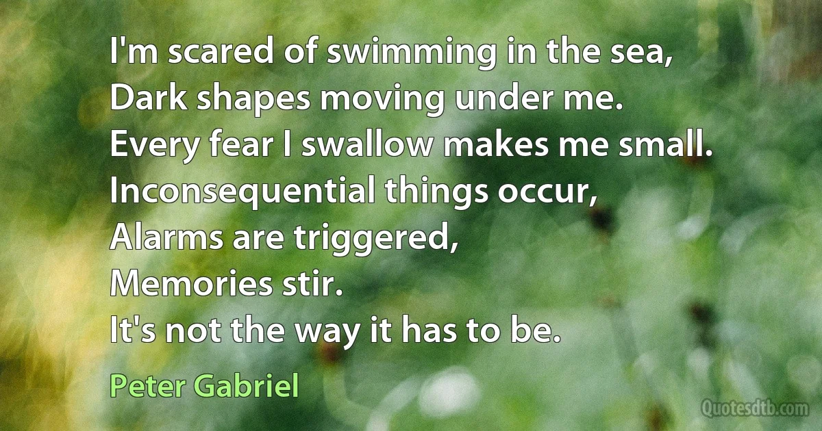 I'm scared of swimming in the sea,
Dark shapes moving under me.
Every fear I swallow makes me small.
Inconsequential things occur,
Alarms are triggered,
Memories stir.
It's not the way it has to be. (Peter Gabriel)