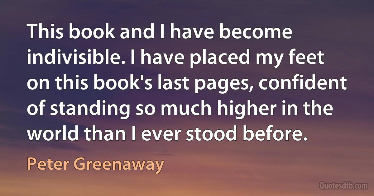 This book and I have become indivisible. I have placed my feet on this book's last pages, confident of standing so much higher in the world than I ever stood before. (Peter Greenaway)