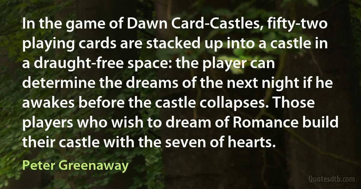 In the game of Dawn Card-Castles, fifty-two playing cards are stacked up into a castle in a draught-free space: the player can determine the dreams of the next night if he awakes before the castle collapses. Those players who wish to dream of Romance build their castle with the seven of hearts. (Peter Greenaway)