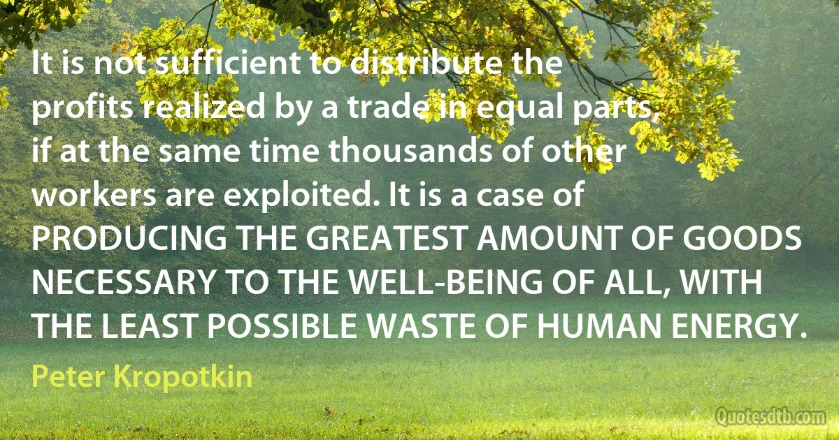 It is not sufficient to distribute the profits realized by a trade in equal parts, if at the same time thousands of other workers are exploited. It is a case of PRODUCING THE GREATEST AMOUNT OF GOODS NECESSARY TO THE WELL-BEING OF ALL, WITH THE LEAST POSSIBLE WASTE OF HUMAN ENERGY. (Peter Kropotkin)