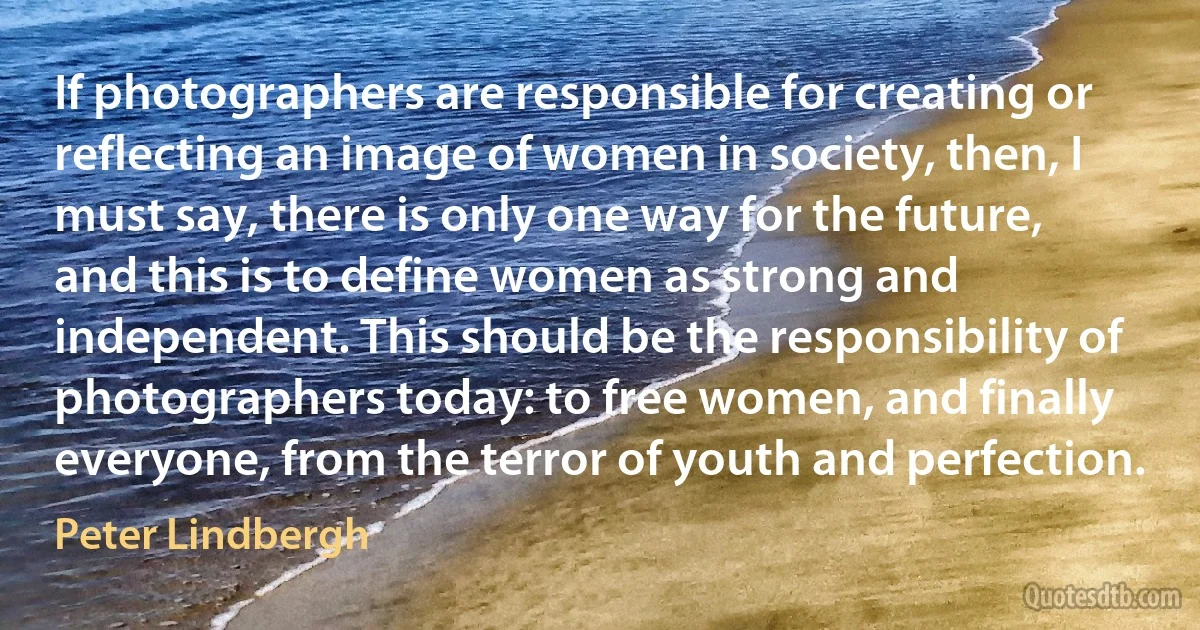 If photographers are responsible for creating or reflecting an image of women in society, then, I must say, there is only one way for the future, and this is to define women as strong and independent. This should be the responsibility of photographers today: to free women, and finally everyone, from the terror of youth and perfection. (Peter Lindbergh)