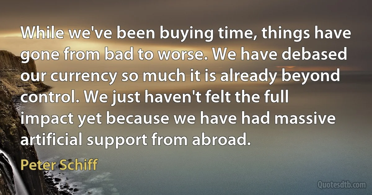 While we've been buying time, things have gone from bad to worse. We have debased our currency so much it is already beyond control. We just haven't felt the full impact yet because we have had massive artificial support from abroad. (Peter Schiff)