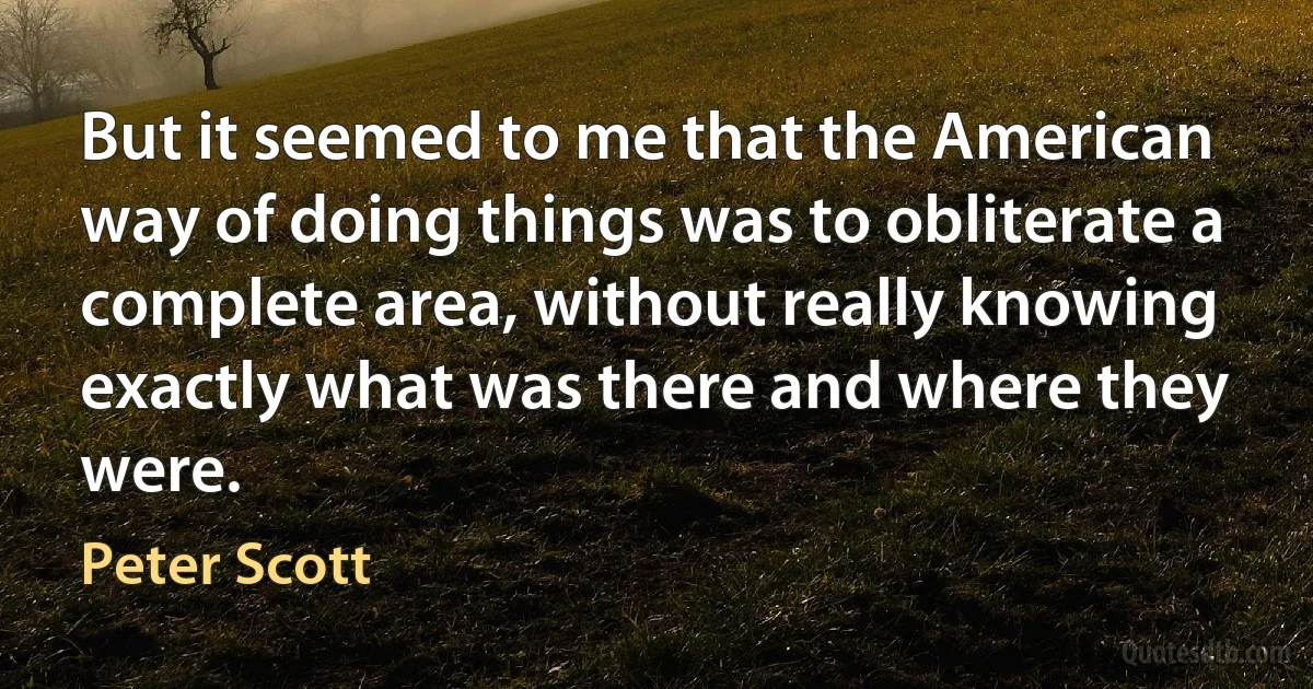 But it seemed to me that the American way of doing things was to obliterate a complete area, without really knowing exactly what was there and where they were. (Peter Scott)