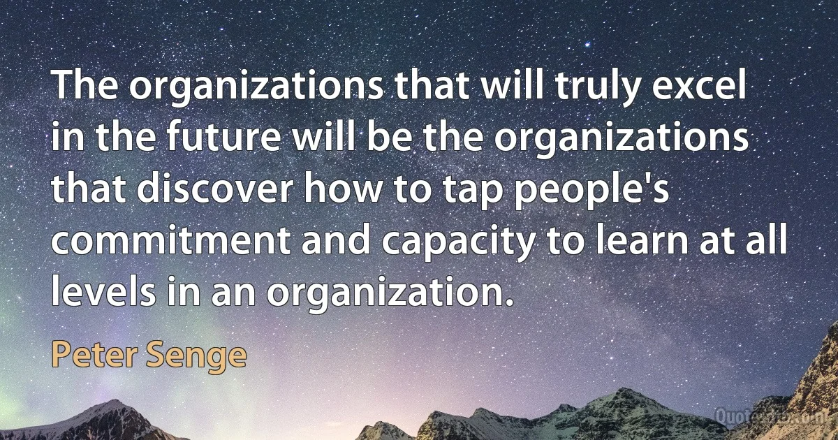 The organizations that will truly excel in the future will be the organizations that discover how to tap people's commitment and capacity to learn at all levels in an organization. (Peter Senge)